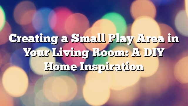Creating a Small Play Area in Your Living Room: A DIY Home Inspiration