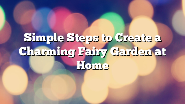 Simple Steps to Create a Charming Fairy Garden at Home